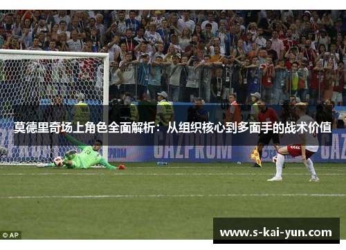 莫德里奇场上角色全面解析：从组织核心到多面手的战术价值