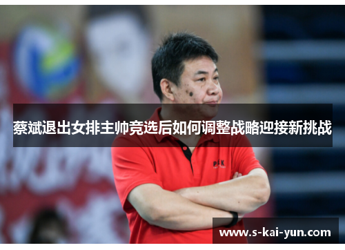 蔡斌退出女排主帅竞选后如何调整战略迎接新挑战
