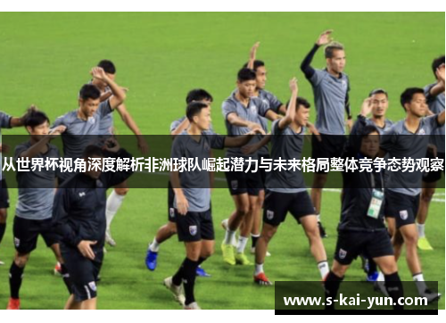 从世界杯视角深度解析非洲球队崛起潜力与未来格局整体竞争态势观察