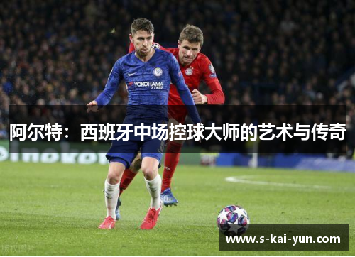 阿尔特:西班牙中场控球大师的艺术与传奇 阿尔特:西班牙中场控球大师的艺术与传奇