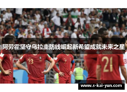 阿劳霍坚守乌拉圭防线崛起新希望成就未来之星 阿劳霍坚守乌拉圭防线崛起新希望成就未来之星
