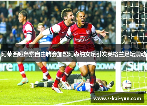 阿莱西娅鲁索自由转会加盟阿森纳女足引发英格兰足坛震动