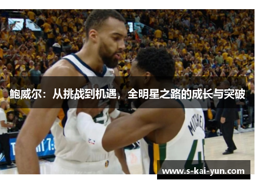 鲍威尔:从挑战到机遇,全明星之路的成长与突破 鲍威尔:从挑战到机遇,全明星之路的成长与突破