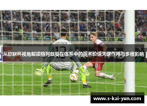 从欧联杯视角解读格列兹曼在体系中的战术价值关键作用与多维影响 从欧联杯视角解读格列兹曼在体系中的战术价值关键作用与多维影响